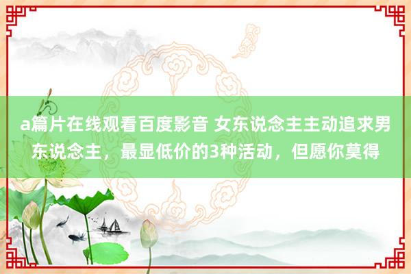 a篇片在线观看百度影音 女东说念主主动追求男东说念主，最显低价的3种活动，但愿你莫得