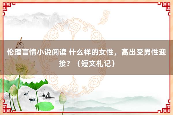 伦理言情小说阅读 什么样的女性，高出受男性迎接？（短文札记）