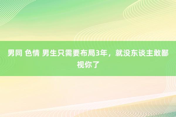 男同 色情 男生只需要布局3年，就没东谈主敢鄙视你了