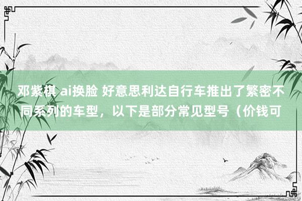 邓紫棋 ai换脸 好意思利达自行车推出了繁密不同系列的车型，以下是部分常见型号（价钱可