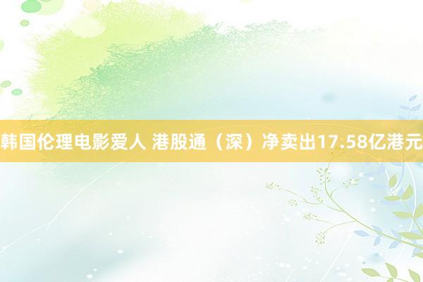 韩国伦理电影爱人 港股通（深）净卖出17.58亿港元