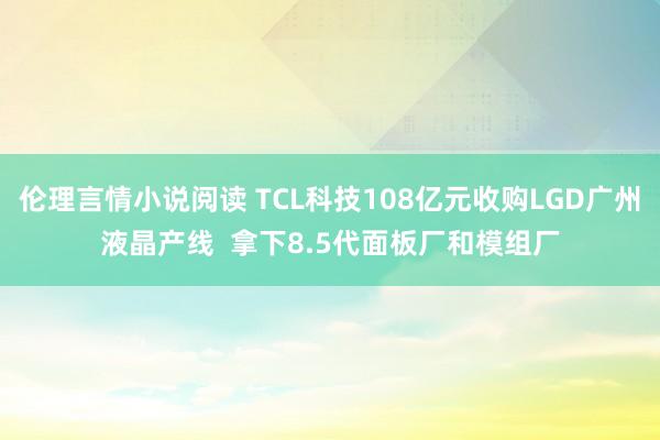 伦理言情小说阅读 TCL科技108亿元收购LGD广州液晶产线  拿下8.5代面板厂和模组厂