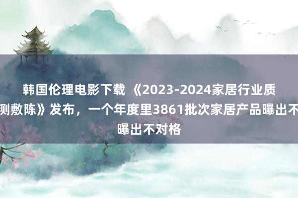 韩国伦理电影下载 《2023-2024家居行业质料监测敷陈》发布，一个年度里3861批次家居产品曝出不对格