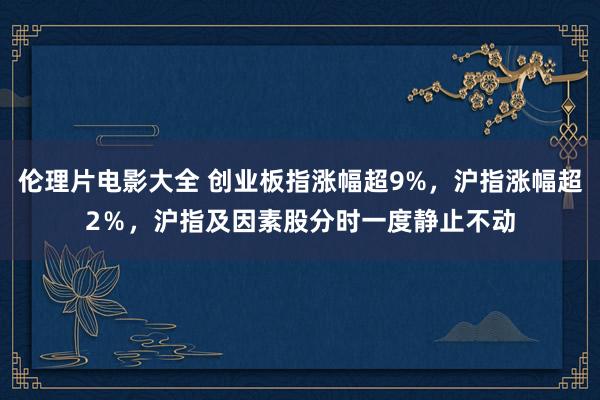 伦理片电影大全 创业板指涨幅超9%，沪指涨幅超2％，沪指及因素股分时一度静止不动