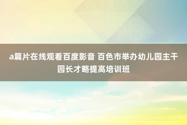 a篇片在线观看百度影音 百色市举办幼儿园主干园长才略提高培训班