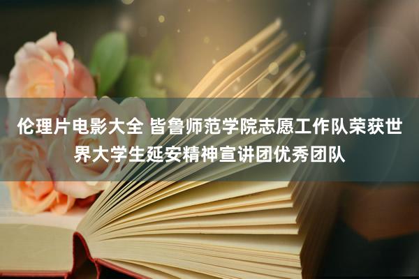 伦理片电影大全 皆鲁师范学院志愿工作队荣获世界大学生延安精神宣讲团优秀团队