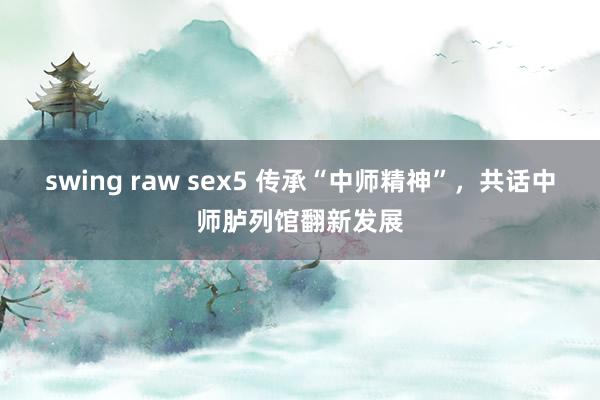 swing raw sex5 传承“中师精神”，共话中师胪列馆翻新发展