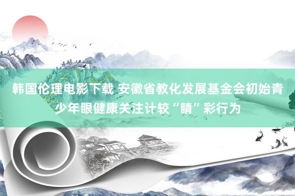 韩国伦理电影下载 安徽省教化发展基金会初始青少年眼健康关注计较“睛”彩行为