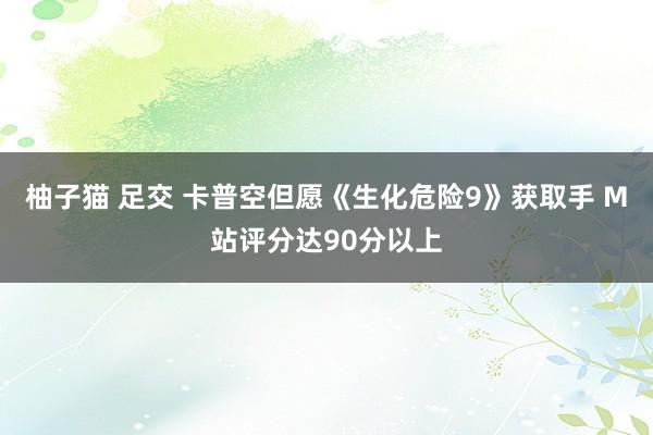 柚子猫 足交 卡普空但愿《生化危险9》获取手 M站评分达90分以上