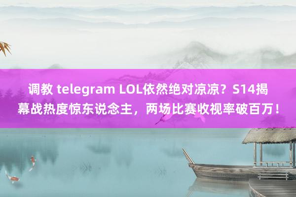 调教 telegram LOL依然绝对凉凉？S14揭幕战热度惊东说念主，两场比赛收视率破百万！