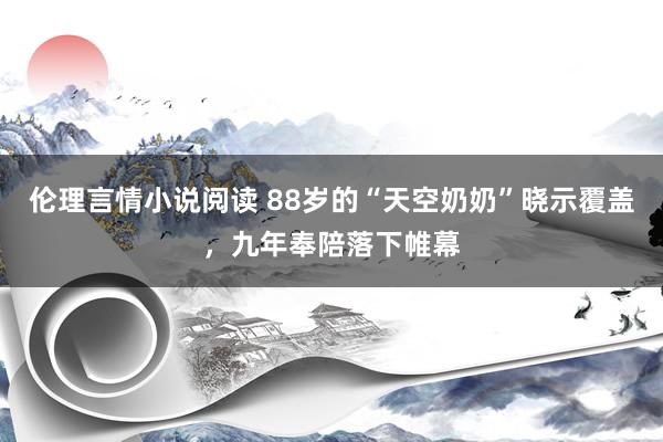 伦理言情小说阅读 88岁的“天空奶奶”晓示覆盖，九年奉陪落下帷幕