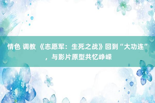 情色 调教 《志愿军：生死之战》回到“大功连” ，与影片原型共忆峥嵘