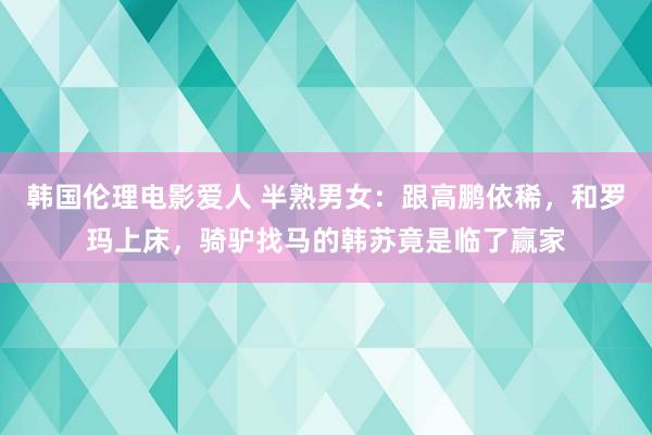 韩国伦理电影爱人 半熟男女：跟高鹏依稀，和罗玛上床，骑驴找马的韩苏竟是临了赢家