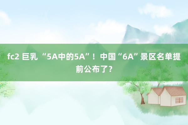 fc2 巨乳 “5A中的5A”！中国“6A”景区名单提前公布了？