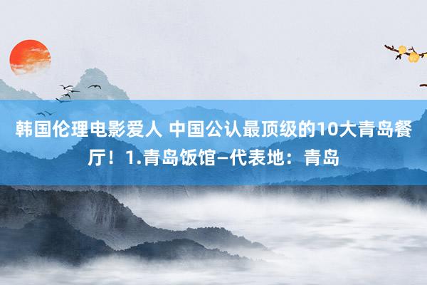 韩国伦理电影爱人 中国公认最顶级的10大青岛餐厅！1.青岛饭馆—代表地：青岛