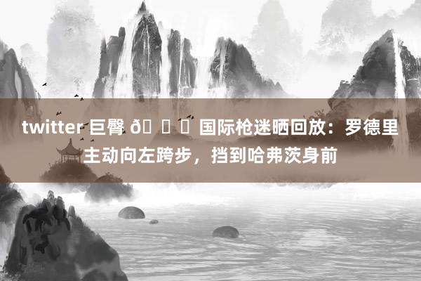 twitter 巨臀 🔍国际枪迷晒回放：罗德里主动向左跨步，挡到哈弗茨身前