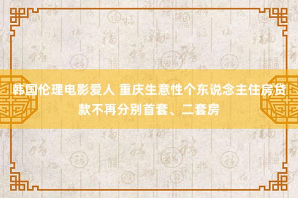 韩国伦理电影爱人 重庆生意性个东说念主住房贷款不再分别首套、二套房