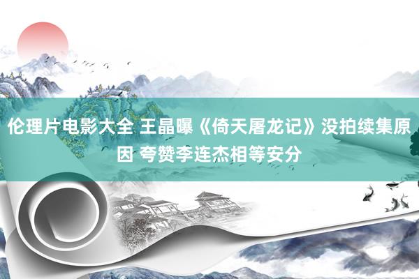 伦理片电影大全 王晶曝《倚天屠龙记》没拍续集原因 夸赞李连杰相等安分