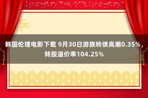 韩国伦理电影下载 9月30日游族转债高潮0.35%，转股溢价率104.25%