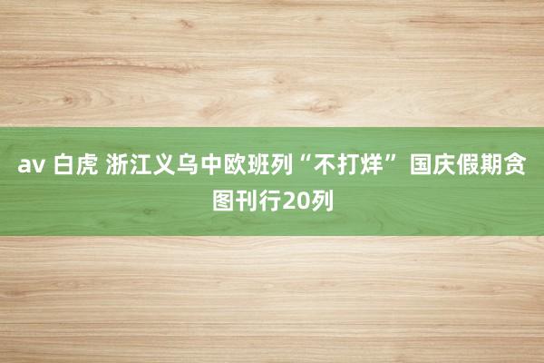 av 白虎 浙江义乌中欧班列“不打烊” 国庆假期贪图刊行20列