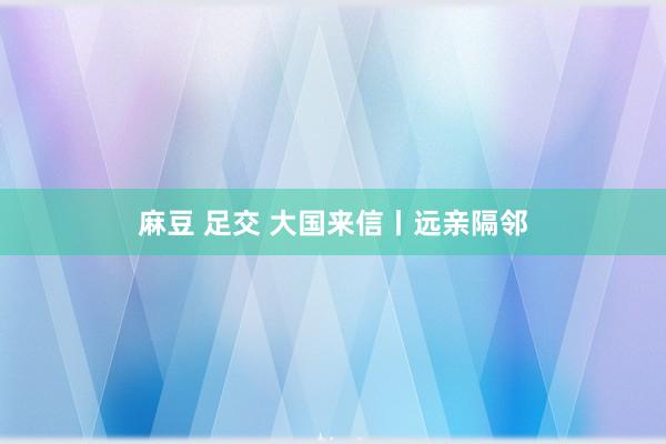 麻豆 足交 大国来信丨远亲隔邻