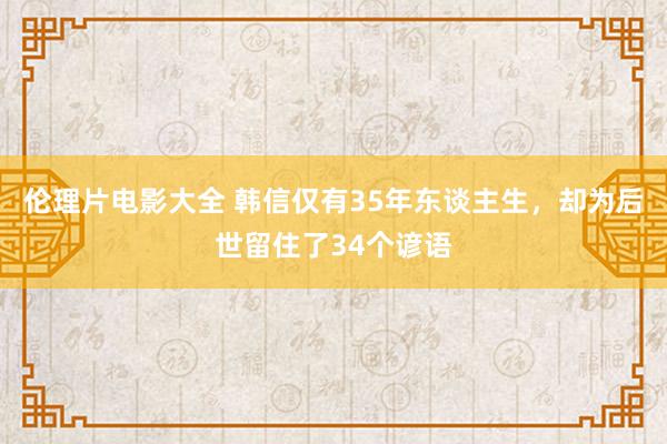 伦理片电影大全 韩信仅有35年东谈主生，却为后世留住了34个谚语