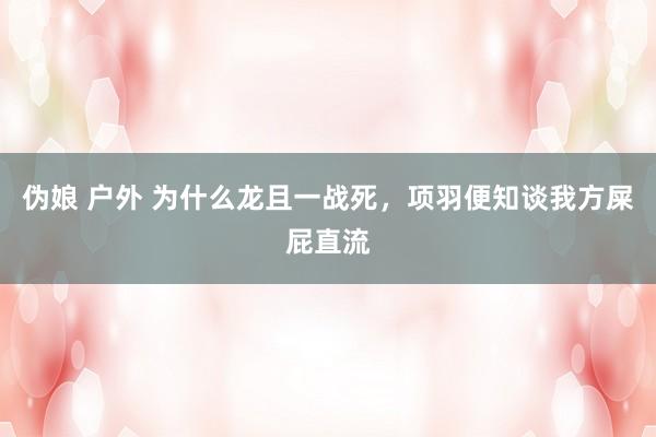 伪娘 户外 为什么龙且一战死，项羽便知谈我方屎屁直流