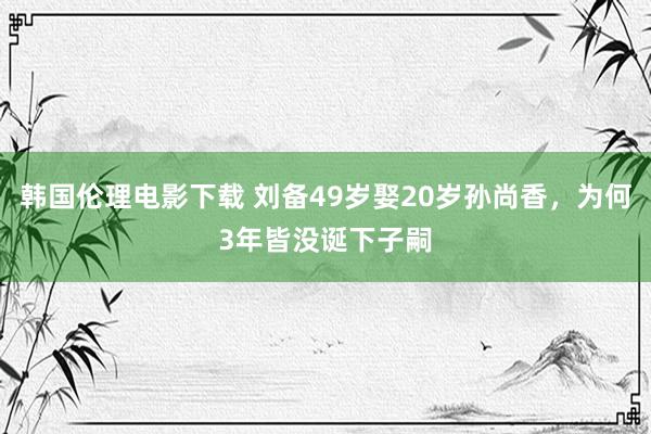 韩国伦理电影下载 刘备49岁娶20岁孙尚香，为何3年皆没诞下子嗣