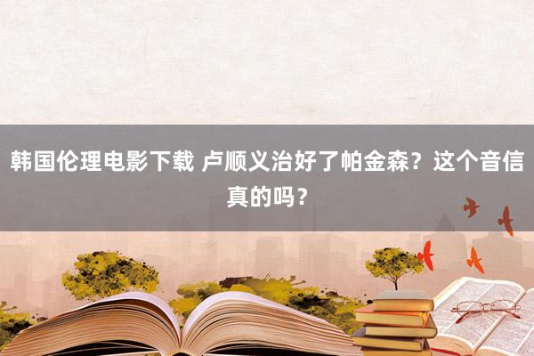 韩国伦理电影下载 卢顺义治好了帕金森？这个音信真的吗？