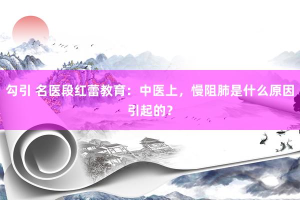 勾引 名医段红蕾教育：中医上，慢阻肺是什么原因引起的？