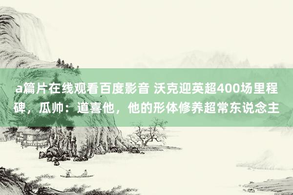 a篇片在线观看百度影音 沃克迎英超400场里程碑，瓜帅：道喜他，他的形体修养超常东说念主