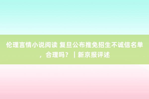 伦理言情小说阅读 复旦公布推免招生不诚信名单，合理吗？｜新京报评述