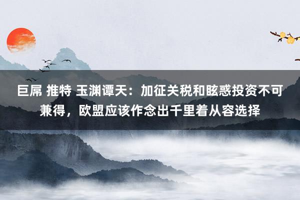 巨屌 推特 玉渊谭天：加征关税和眩惑投资不可兼得，欧盟应该作念出千里着从容选择