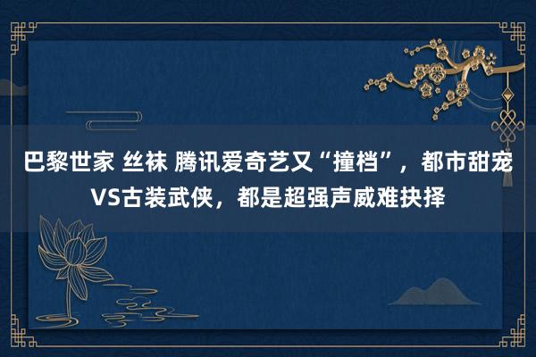 巴黎世家 丝袜 腾讯爱奇艺又“撞档”，都市甜宠VS古装武侠，都是超强声威难抉择