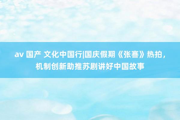 av 国产 文化中国行|国庆假期《张謇》热拍，机制创新助推苏剧讲好中国故事