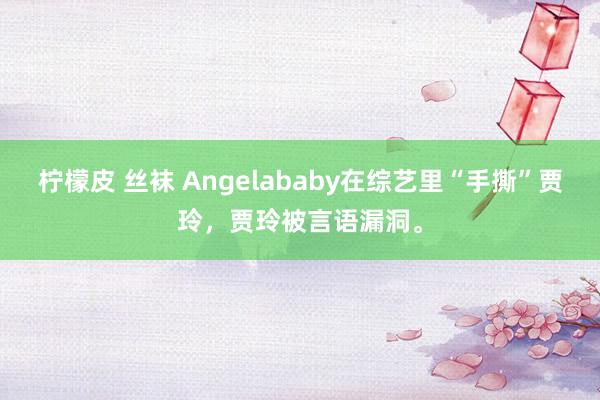 柠檬皮 丝袜 Angelababy在综艺里“手撕”贾玲，贾玲被言语漏洞。