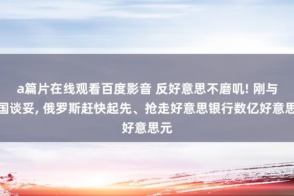 a篇片在线观看百度影音 反好意思不磨叽! 刚与中国谈妥， 俄罗斯赶快起先、抢走好意思银行数亿好意思元