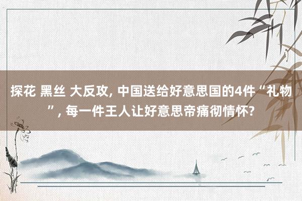 探花 黑丝 大反攻， 中国送给好意思国的4件“礼物”， 每一件王人让好意思帝痛彻情怀?