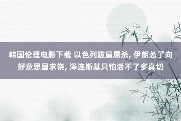 韩国伦理电影下载 以色列跋扈屠杀， 伊朗怂了向好意思国求饶， 泽连斯基只怕活不了多真切