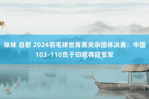 妹妹 自慰 2024羽毛球世青赛夹杂团体决赛：中国103-110负于印尼得回亚军