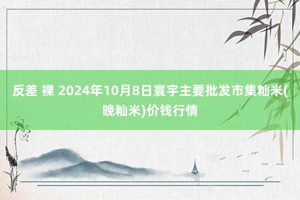 反差 裸 2024年10月8日寰宇主要批发市集籼米(晚籼米)价钱行情