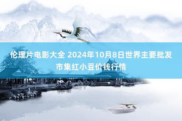 伦理片电影大全 2024年10月8日世界主要批发市集红小豆价钱行情