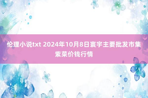 伦理小说txt 2024年10月8日寰宇主要批发市集紫菜价钱行情