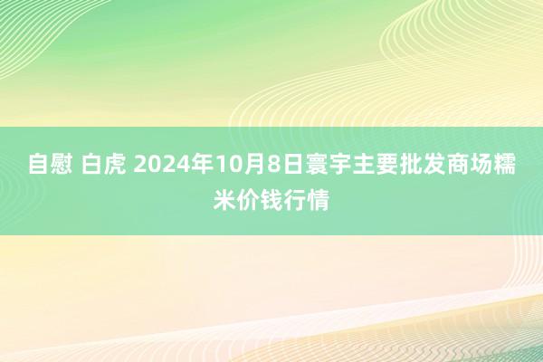 自慰 白虎 2024年10月8日寰宇主要批发商场糯米价钱行情