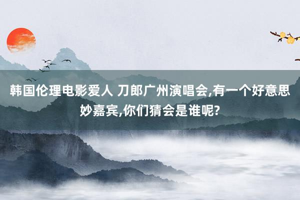 韩国伦理电影爱人 刀郎广州演唱会，有一个好意思妙嘉宾，你们猜会是谁呢?