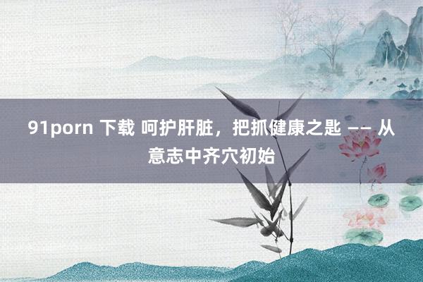 91porn 下载 呵护肝脏，把抓健康之匙 —— 从意志中齐穴初始