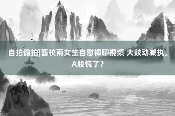 自拍偷拍]藝校兩女生自慰裸聊視頻 大鼓动减执，A股慌了？