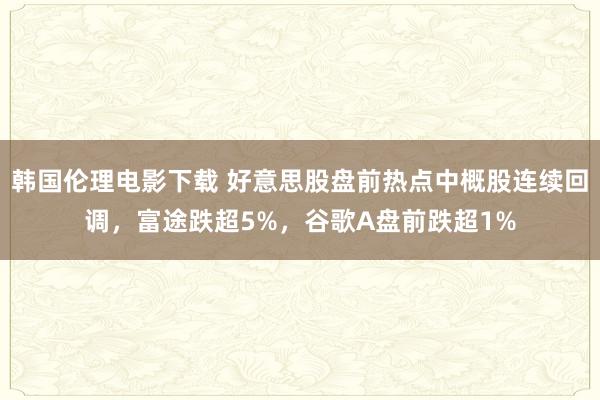 韩国伦理电影下载 好意思股盘前热点中概股连续回调，富途跌超5%，谷歌A盘前跌超1%