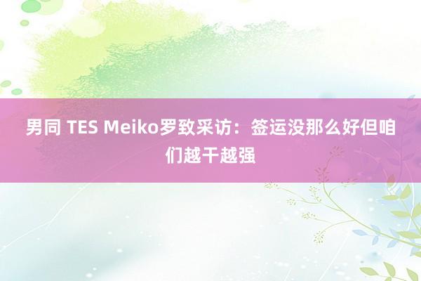 男同 TES Meiko罗致采访：签运没那么好但咱们越干越强