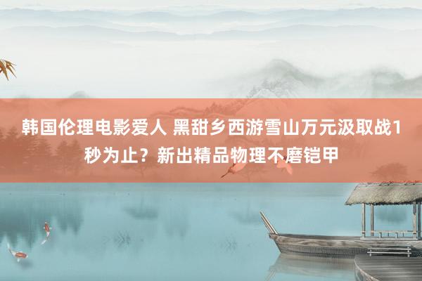 韩国伦理电影爱人 黑甜乡西游雪山万元汲取战1秒为止？新出精品物理不磨铠甲